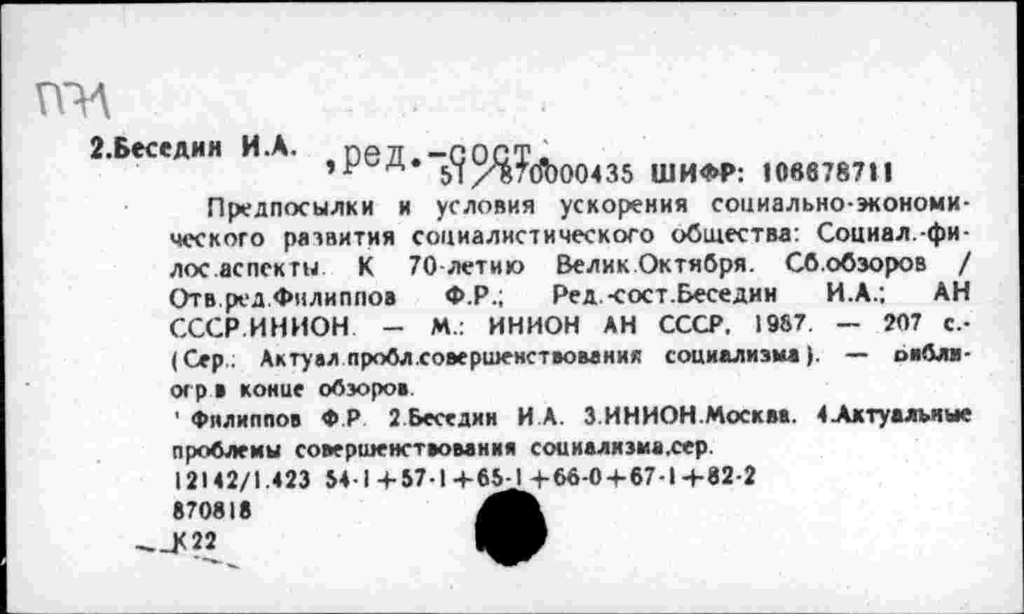 ﻿ГПА
2.Беседин И.А. ,рвД.-(|О^у(д)00435 ши<м». ювв787Н
Предпосылки и условия ускорения социально-экономического развития социалистического общества: Социал.-фи-лос аспекты К 70 лети» Велик Октября. Сб.обзоров / Отв.ред Филиппов Ф.Р.; Ред.-сост.Беседин И.А.; АН СССР.ИНИОН - М.: ИНИОН АН СССР. 1967. — 207 с.-(Сер.. Актуал пробл.совершенствования социализма). — оиблв-огр в конце обзоров.
■ Филиппов ФР 2 Беседин И.А. З.ИНИОН.Москва. 4 Актуальные проблемы совершенствования соииализма.сер.
12142/1.423 54-1+57-1+65^+66-0 + 67-1+82-2
__К 22	МР